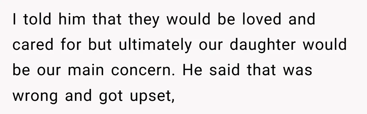 I told him that they would be loved and cared for but ultimately our daughter would be our main concern. He said that was wrong and got upset,