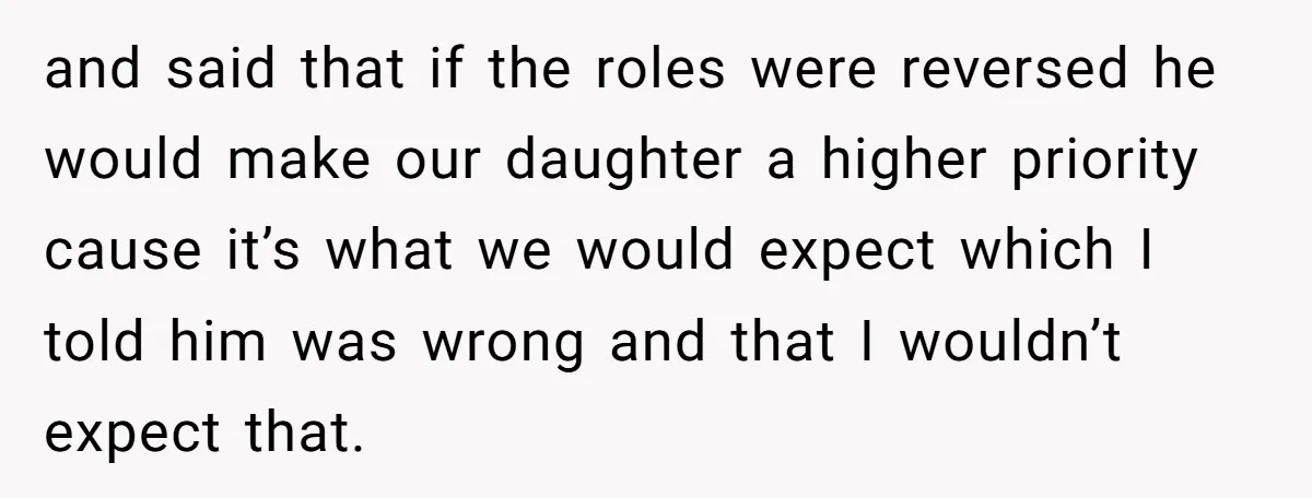 and said that if the roles were reversed he would make our daughter a higher priority cause it’s what we would expect which I told him was wrong and that...