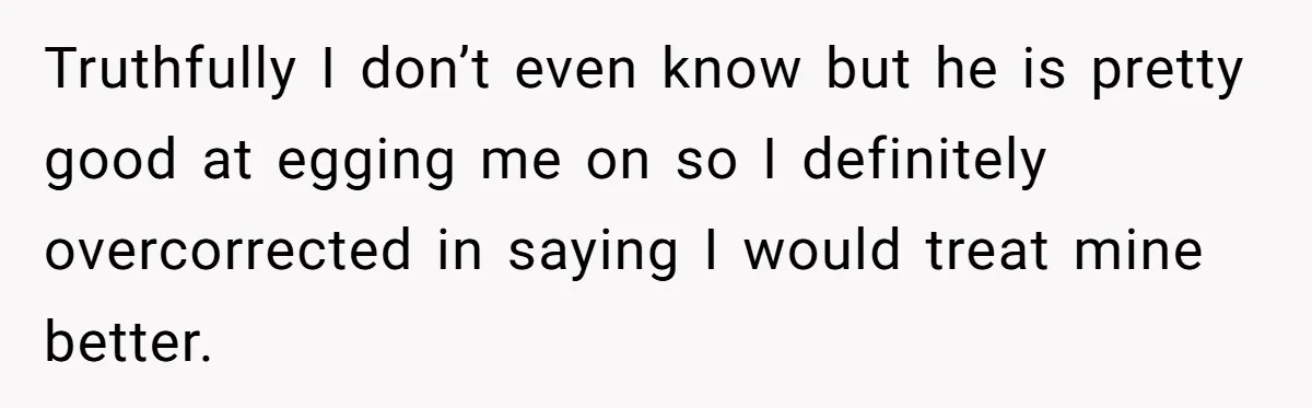 Truthfully I don’t even know but he is pretty good at egging me on so I definitely overcorrected in saying I would treat mine better.