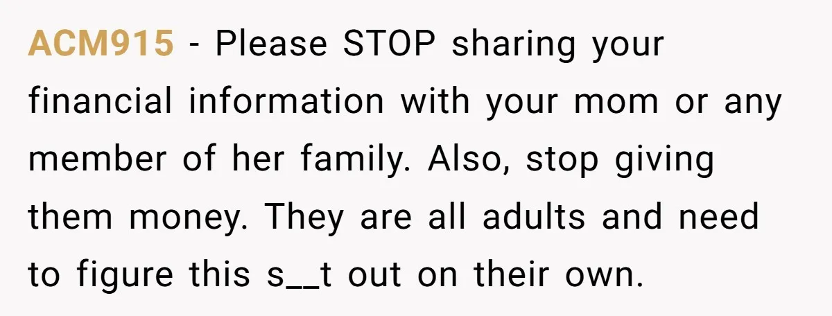 ACM915 - Please STOP sharing your financial information with your mom or any member of her family. Also, stop giving them money. They are all adults and need to figure...