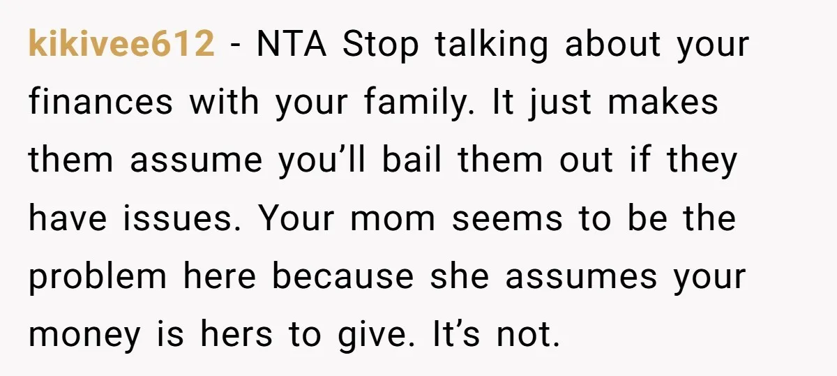 kikivee612 - NTA Stop talking about your finances with your family. It just makes them assume you’ll bail them out if they have issues. Your mom seems to be the...