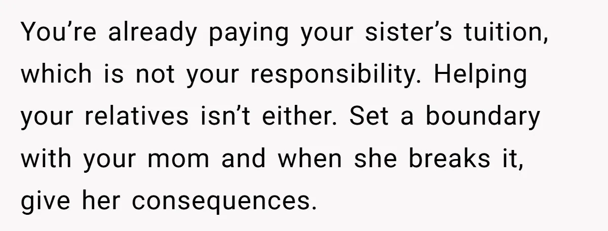 You’re already paying your sister’s tuition, which is not your responsibility. Helping your relatives isn’t either. Set a boundary with your mom and when she breaks it, give her consequences.