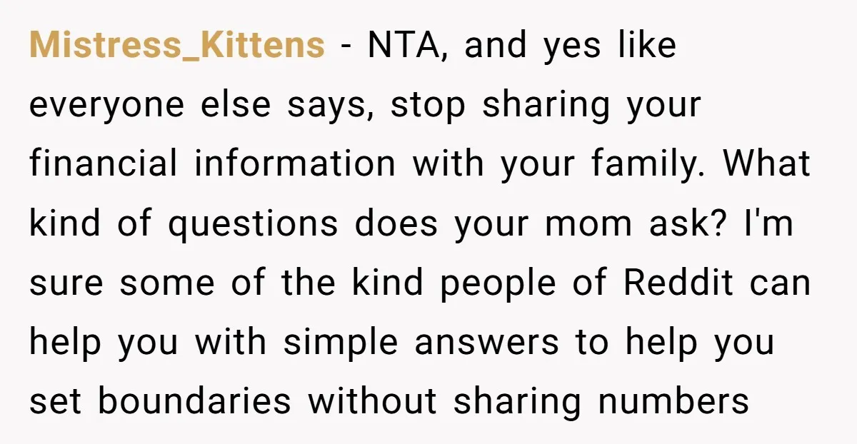 Mistress_Kittens - NTA, and yes like everyone else says, stop sharing your financial information with your family. What kind of questions does your mom ask? I'm sure some of the...