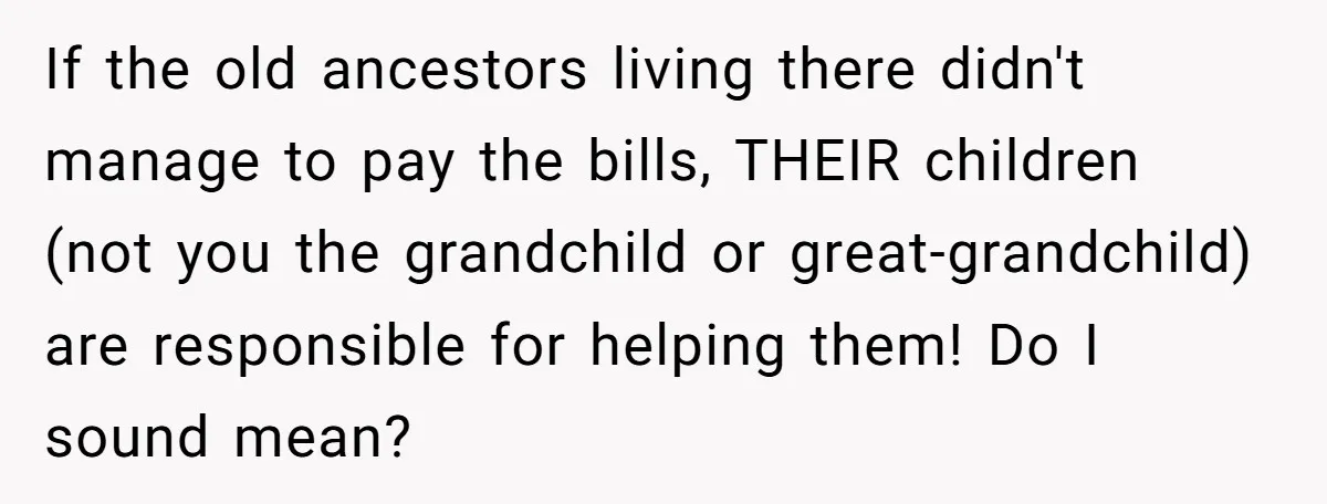 If the old ancestors living there didn't manage to pay the bills, THEIR children (not you the grandchild or great-grandchild) are responsible for helping them! Do I sound mean?