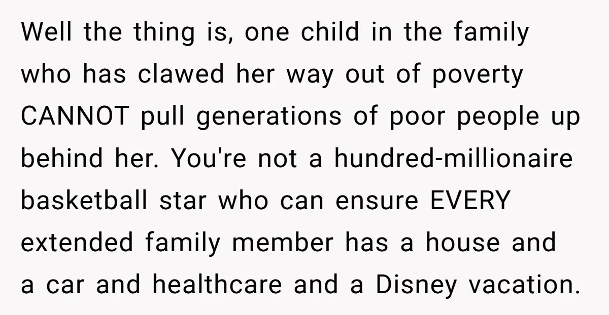 Well the thing is, one child in the family who has clawed her way out of poverty CANNOT pull generations of poor people up behind her. You're not a hundred-millionaire...
