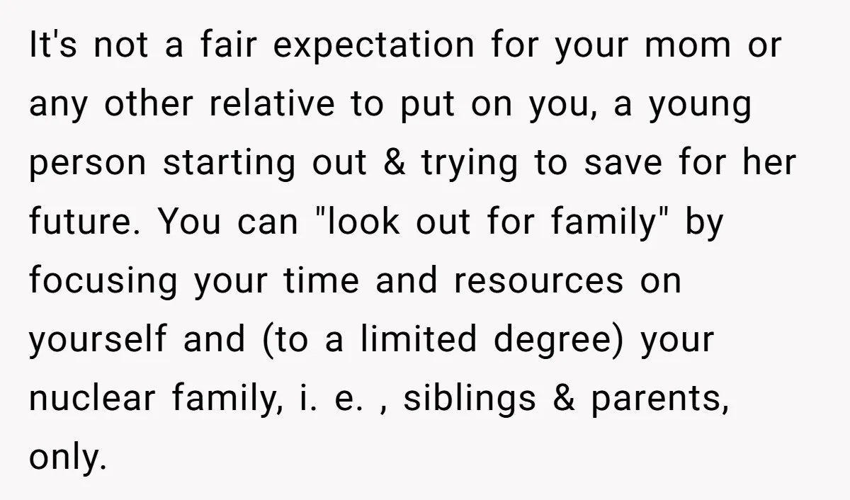 It's not a fair expectation for your mom or any other relative to put on you, a young person starting out & trying to save for her future. You can...