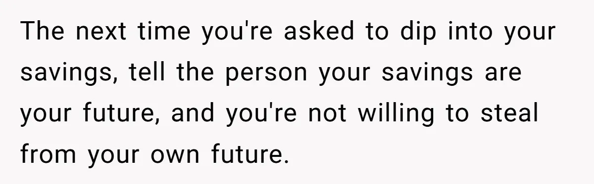 The next time you're asked to dip into your savings, tell the person your savings are your future, and you're not willing to steal from your own future.