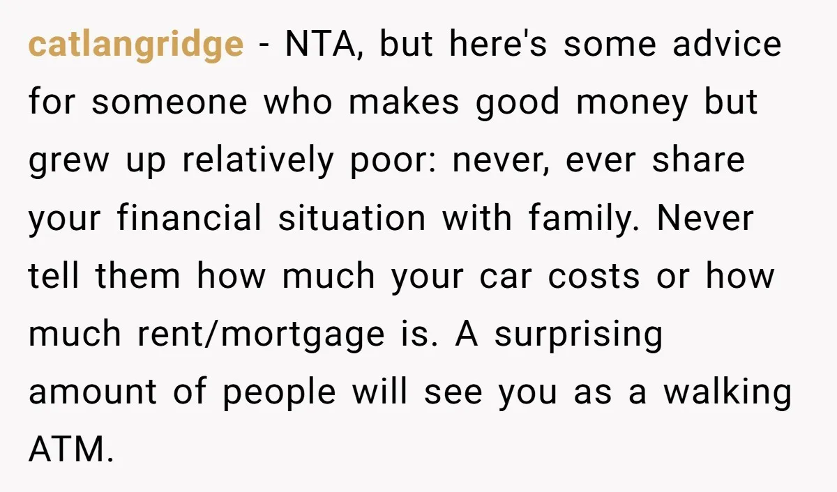 catlangridge - NTA, but here's some advice for someone who makes good money but grew up relatively poor: never, ever share your financial situation with family. Never tell them how...