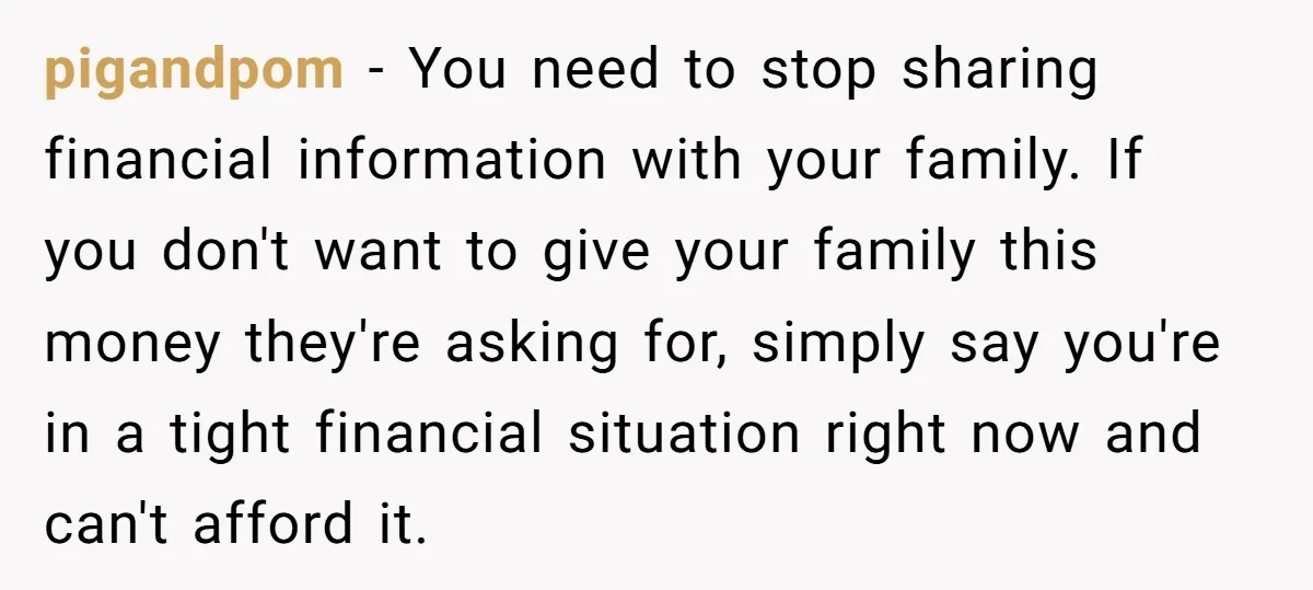 pigandpom - You need to stop sharing financial information with your family. If you don't want to give your family this money they're asking for, simply say you're in a...