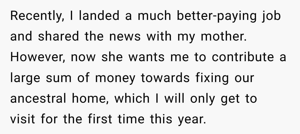 Recently, I landed a much better-paying job and shared the news with my mother. However, now she wants me to contribute a large sum of money towards fixing our ancestral...