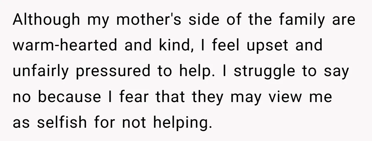 Although my mother's side of the family are warm-hearted and kind, I feel upset and unfairly pressured to help. I struggle to say no because I fear that they may...