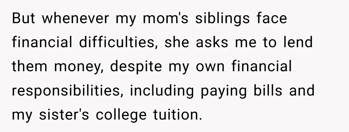 But whenever my mom's siblings face financial difficulties, she asks me to lend them money, despite my own financial responsibilities, including paying bills and my sister's college tuition.