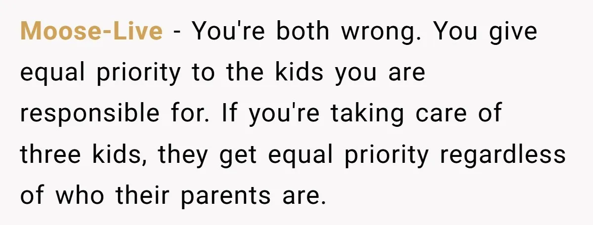Moose-Live − You're both wrong. You give equal priority to the kids you are responsible for. If you're taking care of three kids, they get equal priority regardless of who...