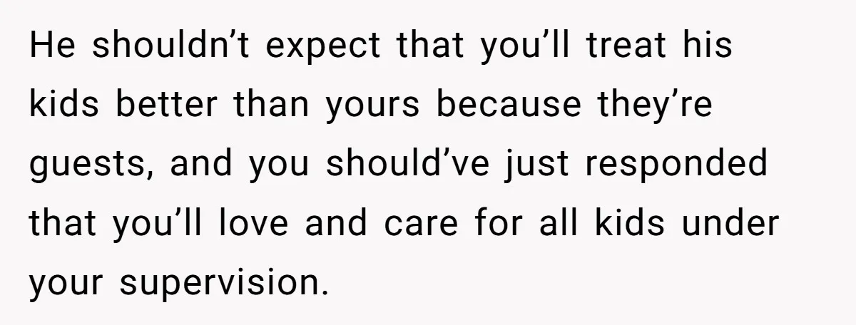 He shouldn’t expect that you’ll treat his kids better than yours because they’re guests, and you should’ve just responded that you’ll love and care for all kids under your supervision.