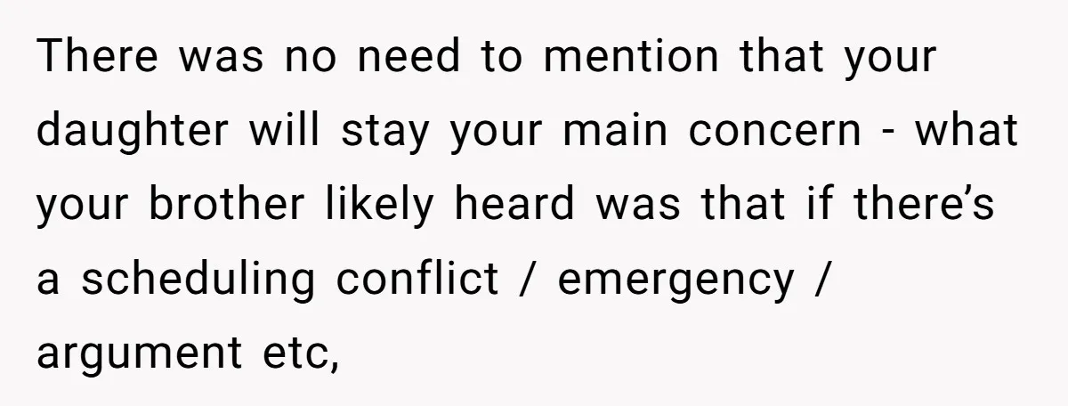 There was no need to mention that your daughter will stay your main concern - what your brother likely heard was that if there’s a scheduling conflict / emergency /...