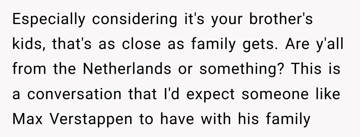 Especially considering it's your brother's kids, that's as close as family gets. Are y'all from the Netherlands or something? This is a conversation that I'd expect someone like Max Verstappen...