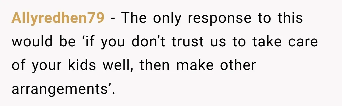 Allyredhen79 − The only response to this would be ‘if you don’t trust us to take care of your kids well, then make other arrangements’.