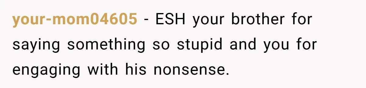 your-mom04605 − ESH your brother for saying something so stupid and you for engaging with his nonsense.