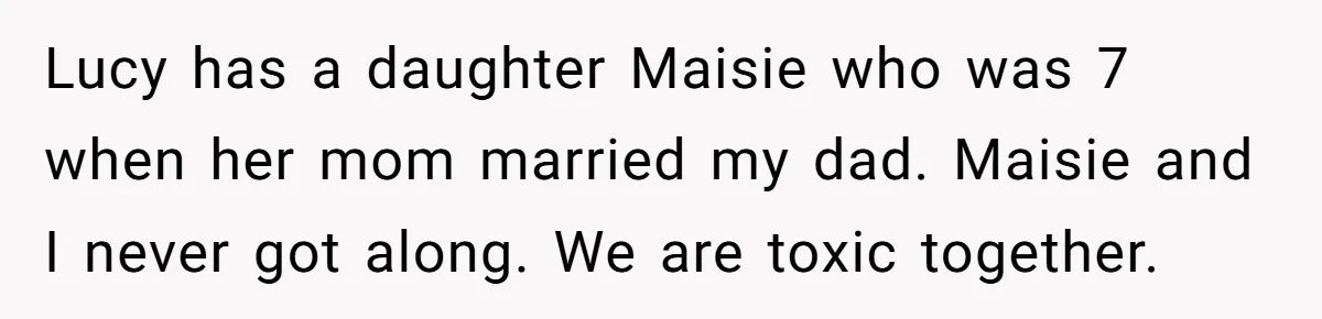 Lucy has a daughter Maisie who was 7 when her mom married my dad. Maisie and I never got along. We are toxic together.
