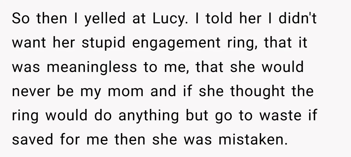 So then I yelled at Lucy. I told her I didn't want her stupid engagement ring, that it was meaningless to me, that she would never be my mom and...