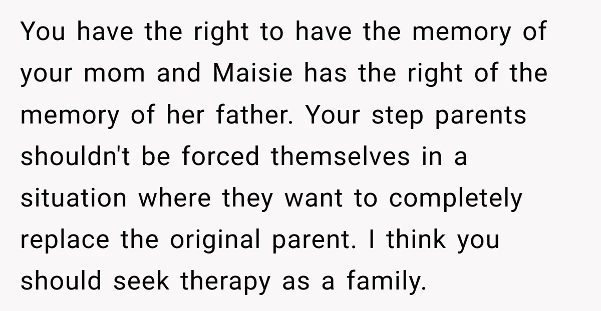 You have the right to have the memory of your mom and Maisie has the right of the memory of her father. Your step parents shouldn't be forced themselves in...