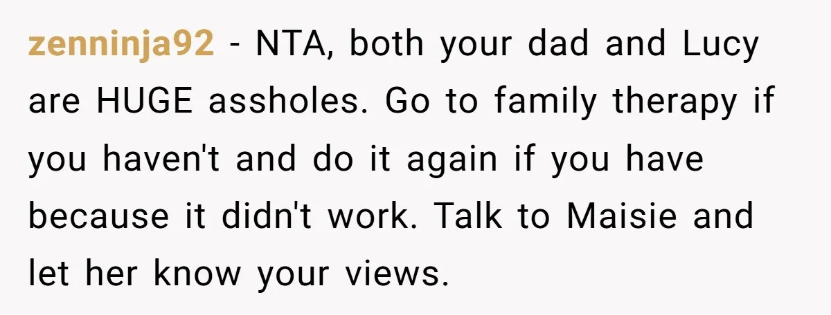 zenninja92 − NTA, both your dad and Lucy are HUGE assholes. Go to family therapy if you haven't and do it again if you have because it didn't work. Talk...