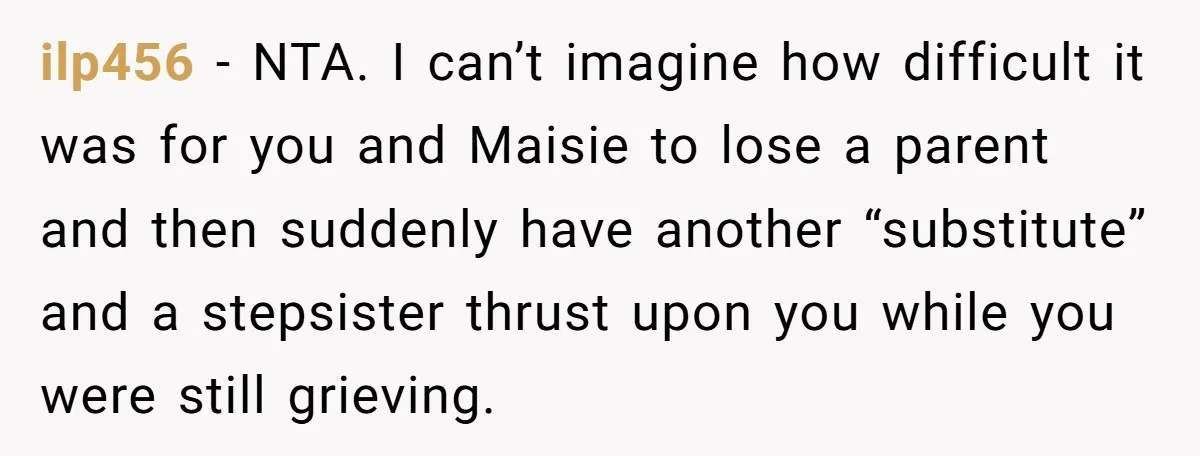 ilp456 − NTA. I can’t imagine how difficult it was for you and Maisie to lose a parent and then suddenly have another “substitute” and a stepsister thrust upon you...