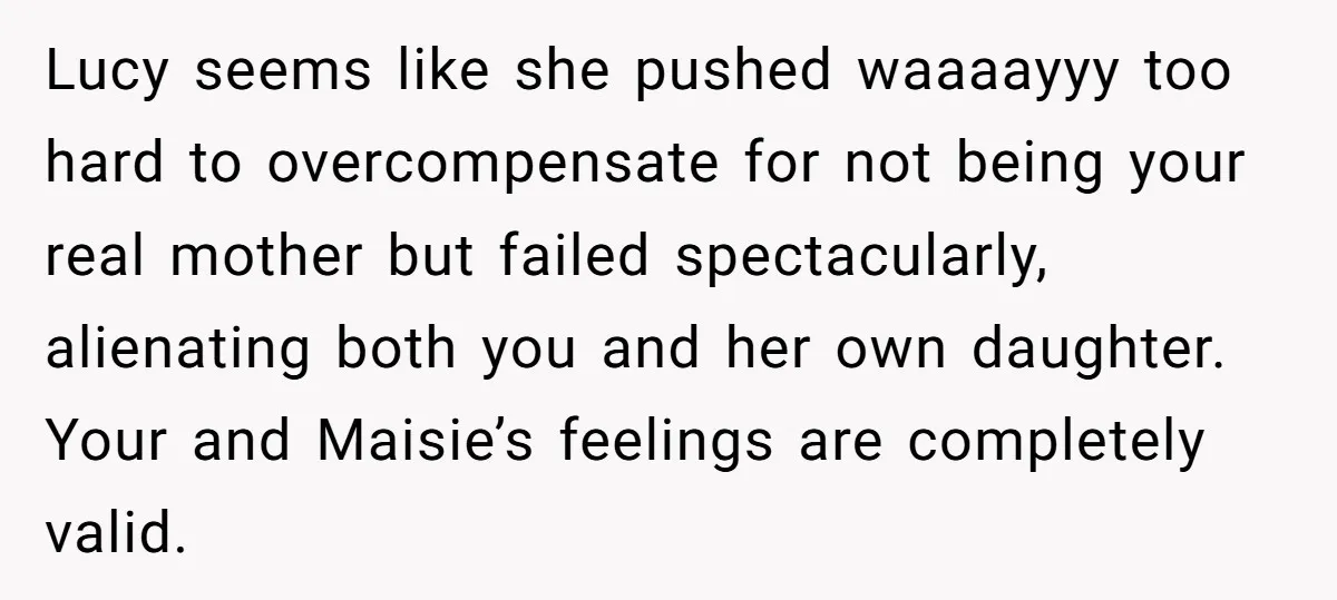 Lucy seems like she pushed waaaayyy too hard to overcompensate for not being your real mother but failed spectacularly, alienating both you and her own daughter. Your and Maisie’s feelings...
