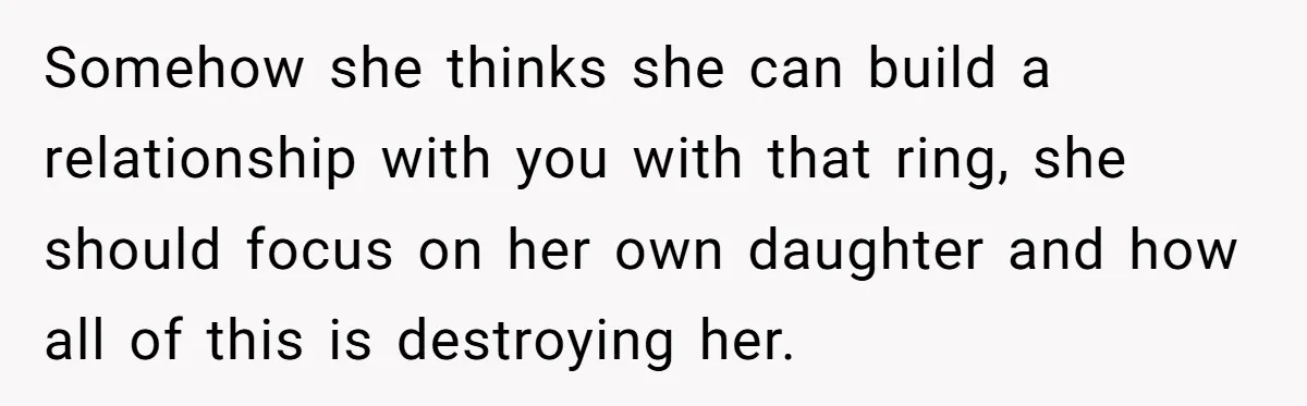 Somehow she thinks she can build a relationship with you with that ring, she should focus on her own daughter and how all of this is destroying her.