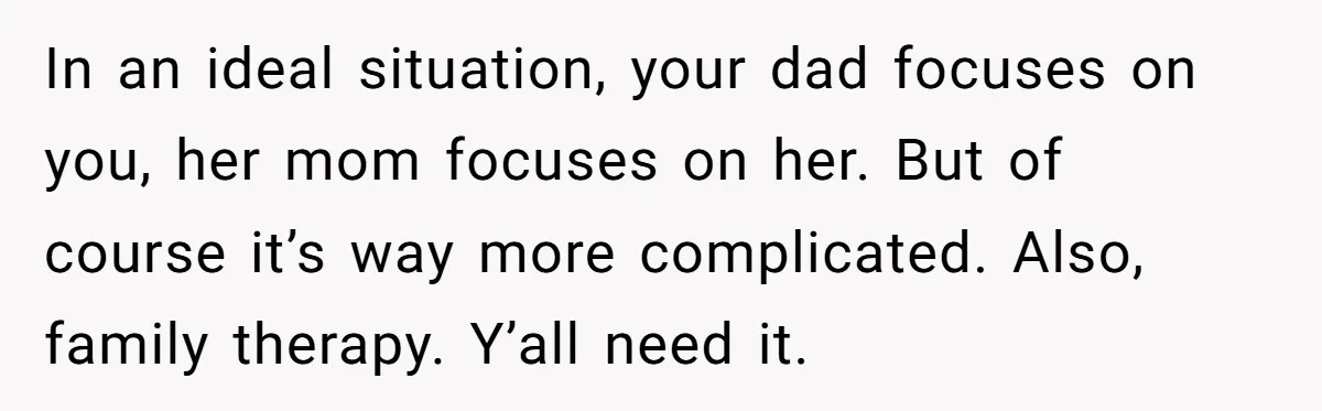 In an ideal situation, your dad focuses on you, her mom focuses on her. But of course it’s way more complicated. Also, family therapy. Y’all need it.