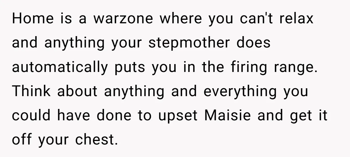 Home is a warzone where you can't relax and anything your stepmother does automatically puts you in the firing range. Think about anything and everything you could have done to...