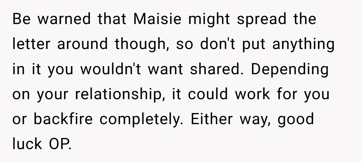 Be warned that Maisie might spread the letter around though, so don't put anything in it you wouldn't want shared. Depending on your relationship, it could work for you or...