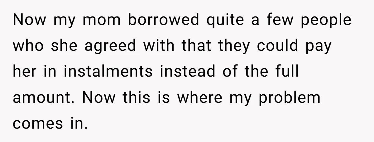 Now my mom borrowed quite a few people who she agreed with that they could pay her in instalments instead of the full amount. Now this is where my problem...