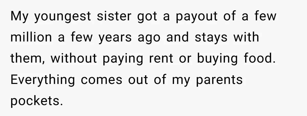 My youngest sister got a payout of a few million a few years ago and stays with them, without paying rent or buying food. Everything comes out of my parents...