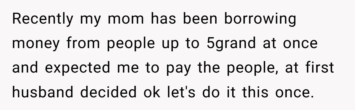 Recently my mom has been borrowing money from people up to 5grand at once and expected me to pay the people, at first husband decided ok let's do it this...