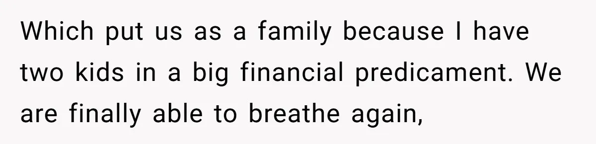 Which put us as a family because I have two kids in a big financial predicament. We are finally able to breathe again,