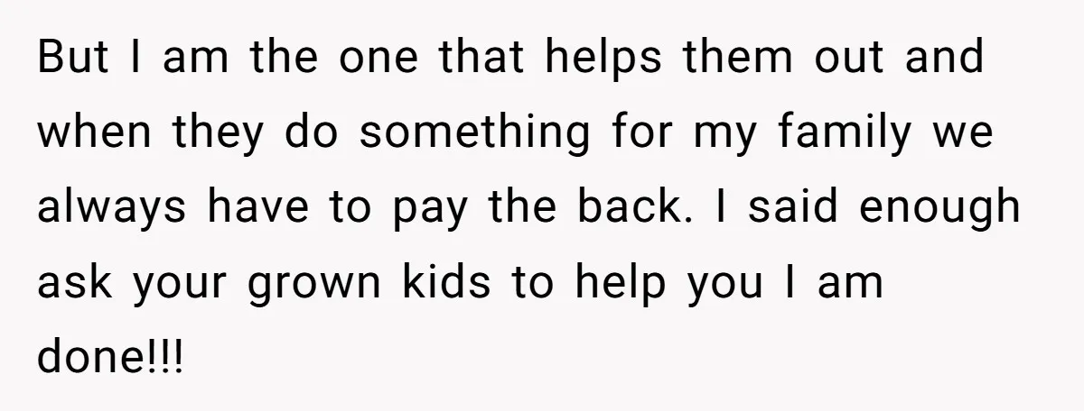 But I am the one that helps them out and when they do something for my family we always have to pay the back. I said enough ask your grown...