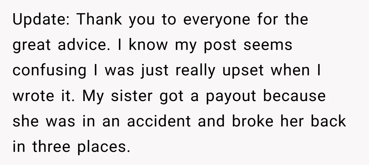 Update: Thank you to everyone for the great advice. I know my post seems confusing I was just really upset when I wrote it. My sister got a payout because...