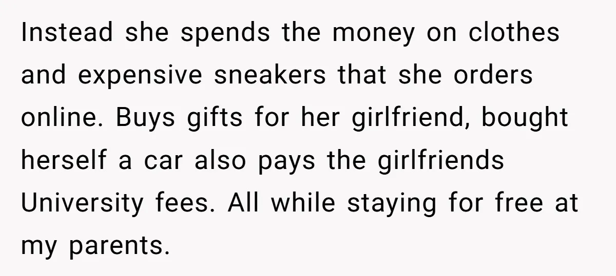 Instead she spends the money on clothes and expensive sneakers that she orders online. Buys gifts for her girlfriend, bought herself a car also pays the girlfriends University fees. All...