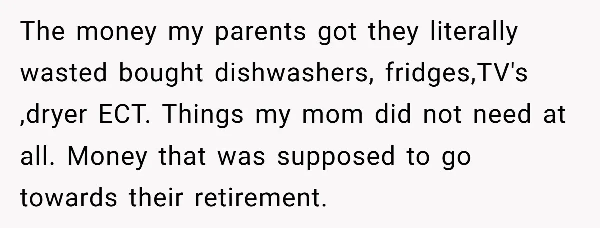 The money my parents got they literally wasted bought dishwashers, fridges,TV's ,dryer ECT. Things my mom did not need at all. Money that was supposed to go towards their retirement.