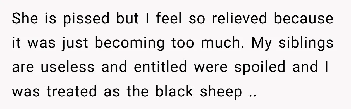 She is pissed but I feel so relieved because it was just becoming too much. My siblings are useless and entitled were spoiled and I was treated as the black...