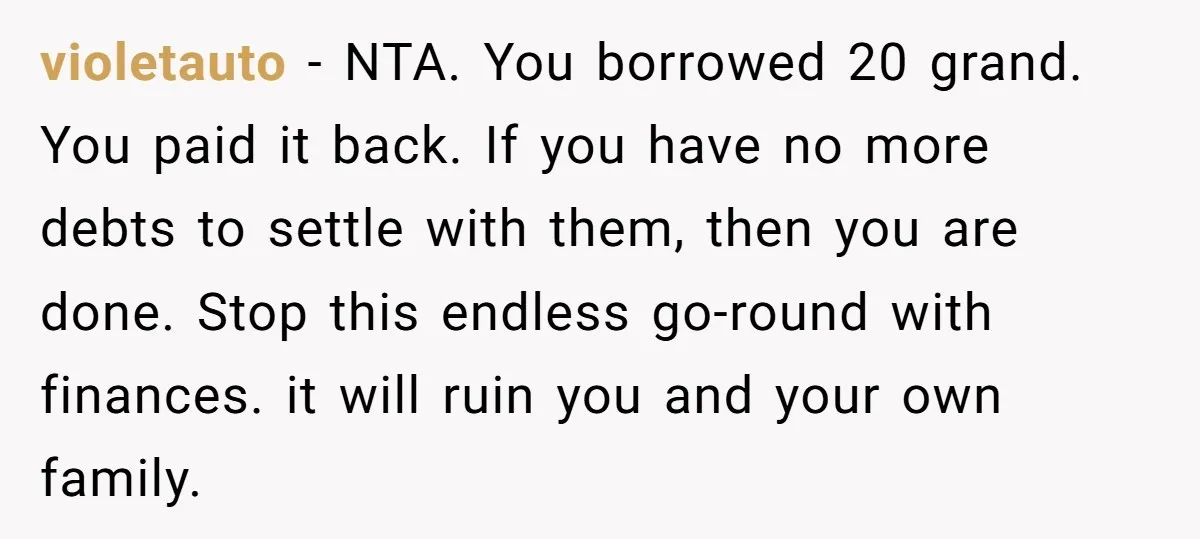 violetauto − NTA. You borrowed 20 grand. You paid it back. If you have no more debts to settle with them, then you are done. Stop this endless go-round with...