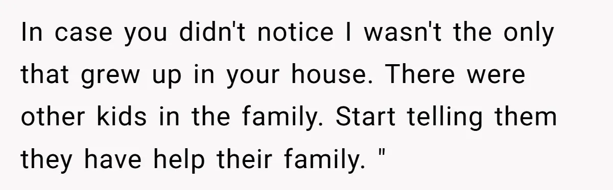 In case you didn't notice I wasn't the only that grew up in your house. There were other kids in the family. Start telling them they have help their family....