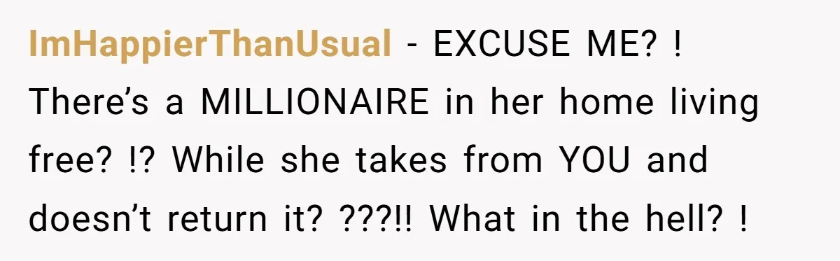ImHappierThanUsual − EXCUSE ME? ! There’s a MILLIONAIRE in her home living free? !? While she takes from YOU and doesn’t return it? ???!! What in the hell? !
