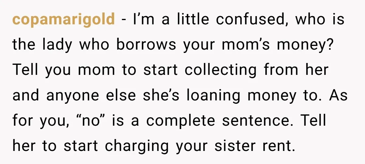 copamarigold − I’m a little confused, who is the lady who borrows your mom’s money? Tell you mom to start collecting from her and anyone else she’s loaning money to....