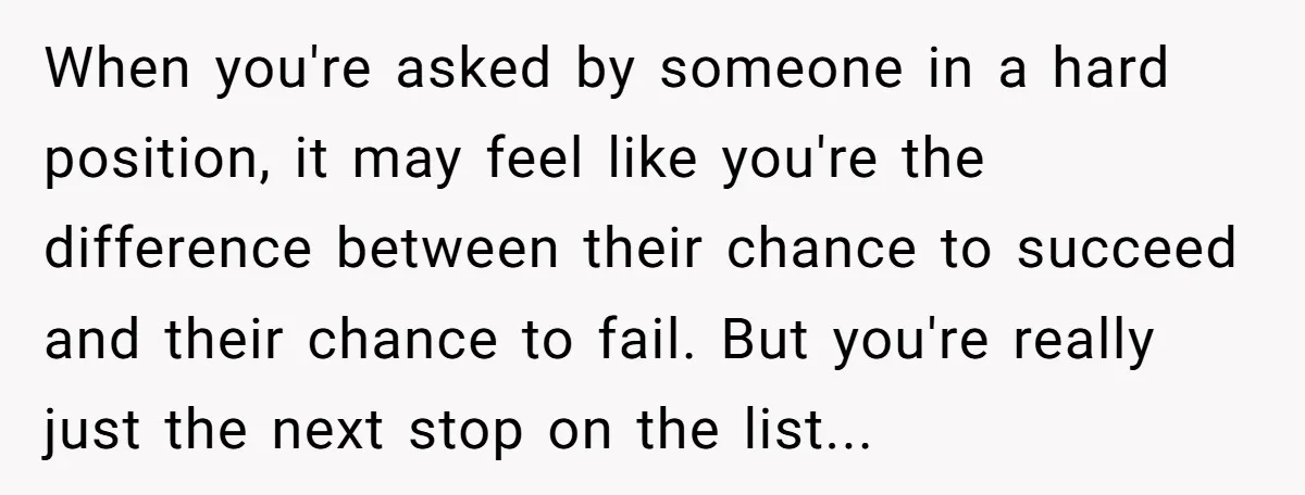 When you're asked by someone in a hard position, it may feel like you're the difference between their chance to succeed and their chance to fail. But you're really just...