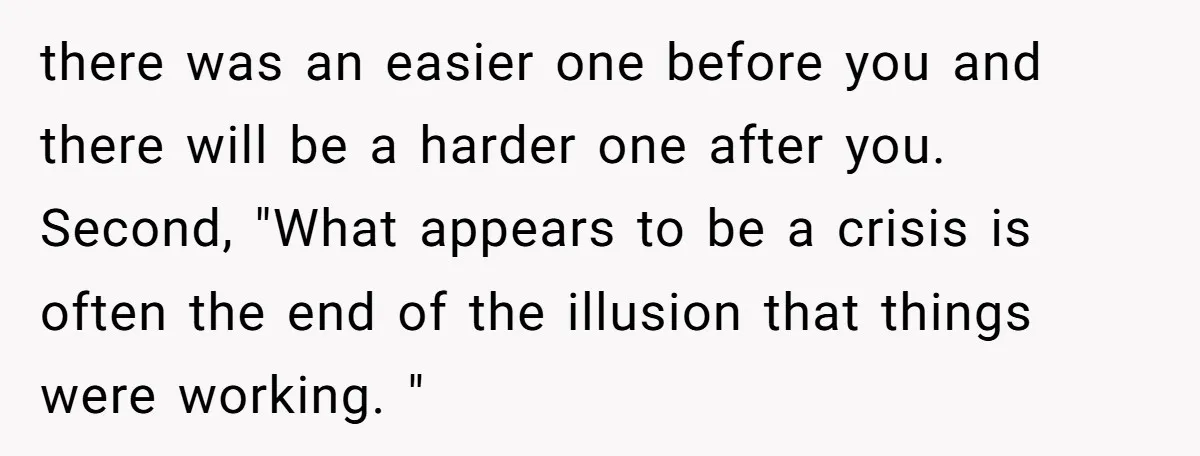 there was an easier one before you and there will be a harder one after you. Second, "What appears to be a crisis is often the end of the illusion...