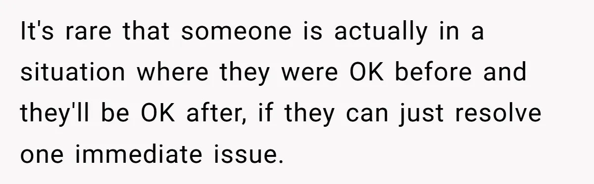 It's rare that someone is actually in a situation where they were OK before and they'll be OK after, if they can just resolve one immediate issue.
