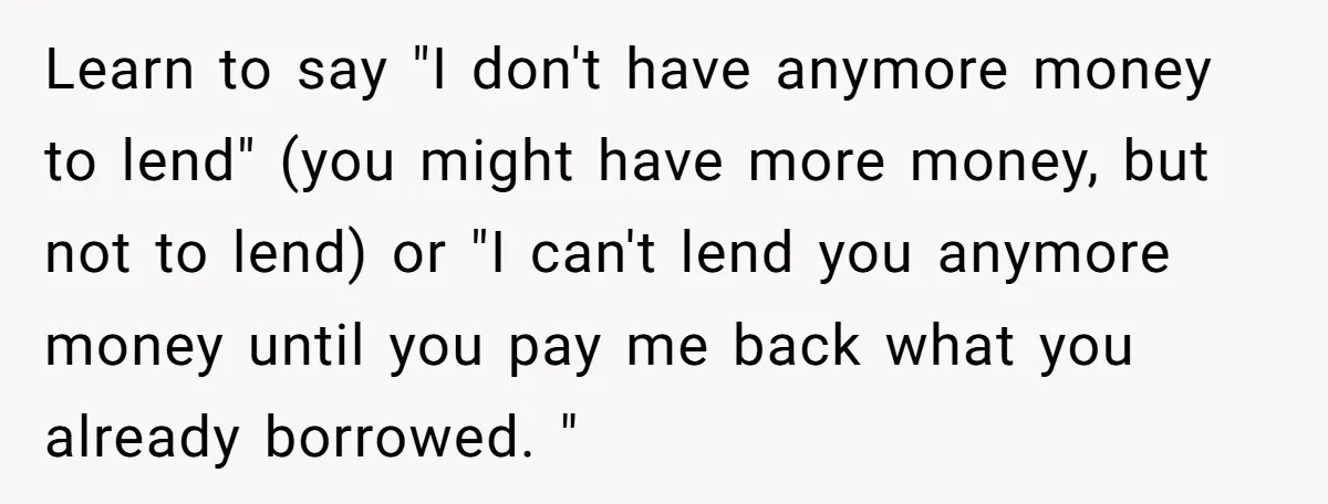 Learn to say "I don't have anymore money to lend" (you might have more money, but not to lend) or "I can't lend you anymore money until you pay me...
