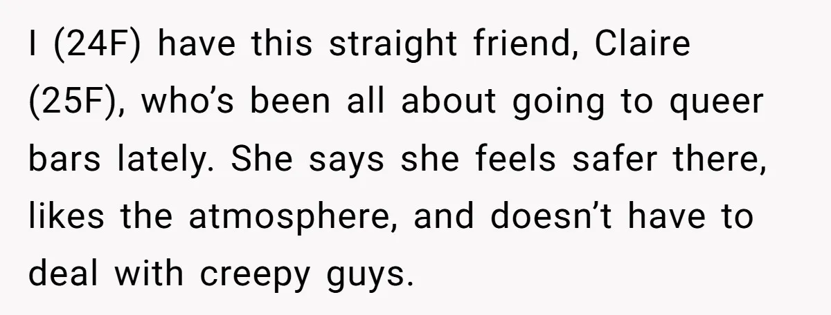 I (24F) have this straight friend, Claire (25F), who’s been all about going to queer bars lately. She says she feels safer there, likes the atmosphere, and doesn’t have to...